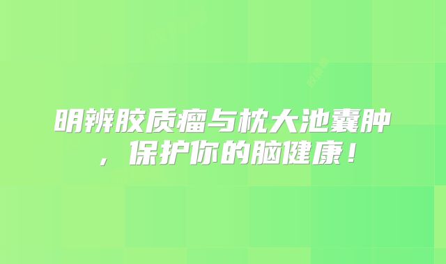 明辨胶质瘤与枕大池囊肿，保护你的脑健康！