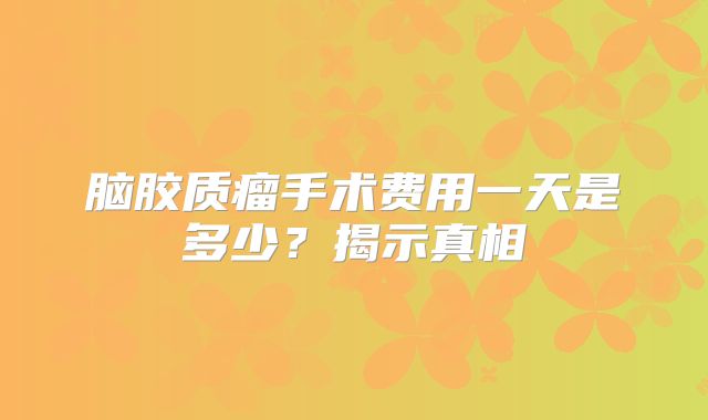 脑胶质瘤手术费用一天是多少？揭示真相