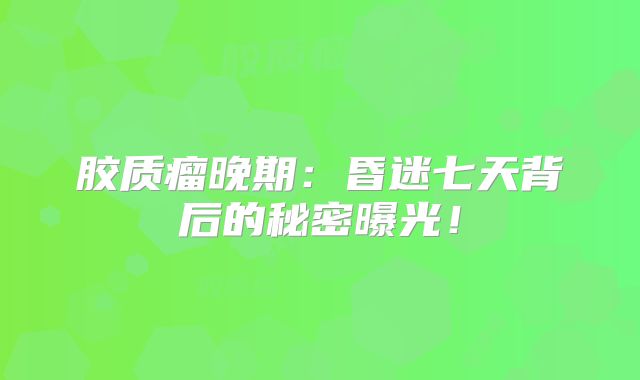 胶质瘤晚期：昏迷七天背后的秘密曝光！