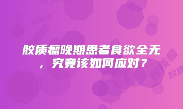 胶质瘤晚期患者食欲全无，究竟该如何应对？