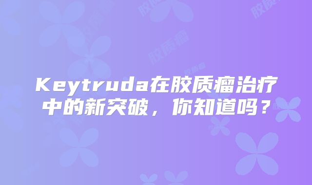 Keytruda在胶质瘤治疗中的新突破，你知道吗？