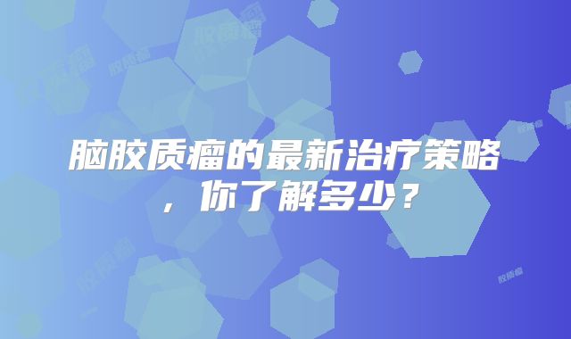 脑胶质瘤的最新治疗策略，你了解多少？