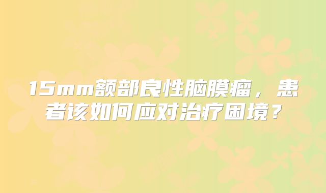 15mm额部良性脑膜瘤，患者该如何应对治疗困境？