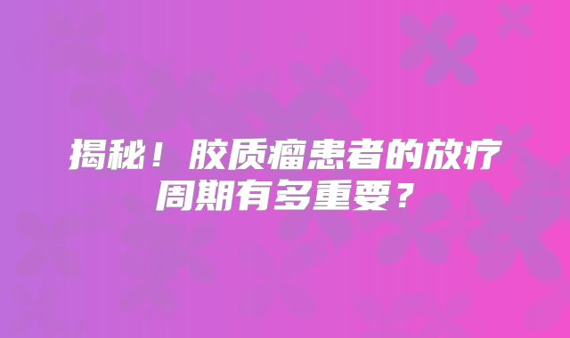 揭秘！胶质瘤患者的放疗周期有多重要？