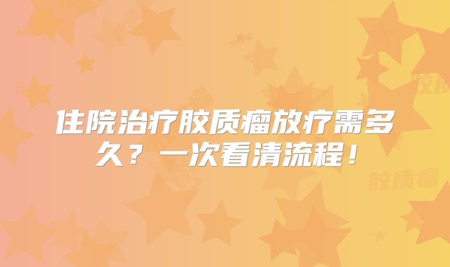 住院治疗胶质瘤放疗需多久？一次看清流程！