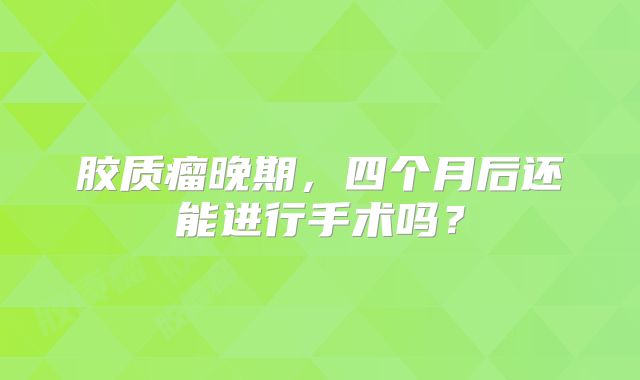 胶质瘤晚期，四个月后还能进行手术吗？