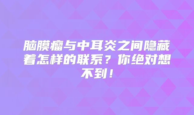 脑膜瘤与中耳炎之间隐藏着怎样的联系？你绝对想不到！