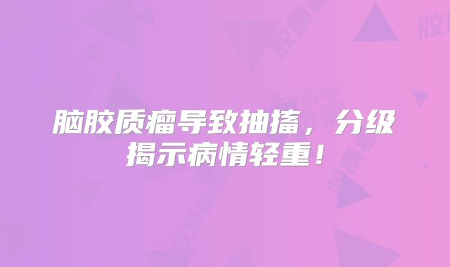 脑胶质瘤导致抽搐，分级揭示病情轻重！