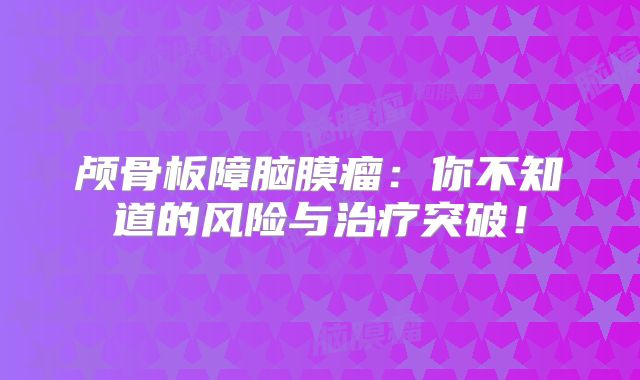 颅骨板障脑膜瘤：你不知道的风险与治疗突破！