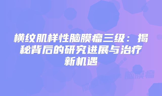 横纹肌样性脑膜瘤三级：揭秘背后的研究进展与治疗新机遇