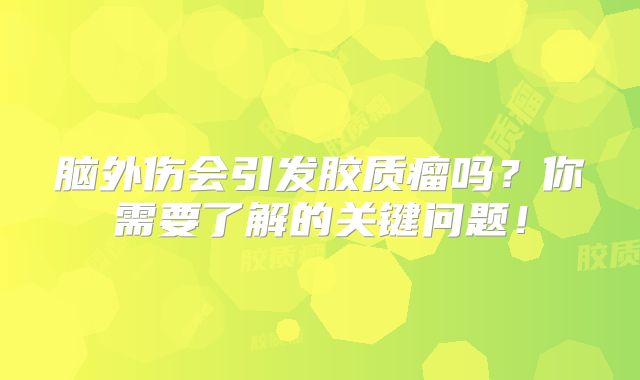 脑外伤会引发胶质瘤吗？你需要了解的关键问题！
