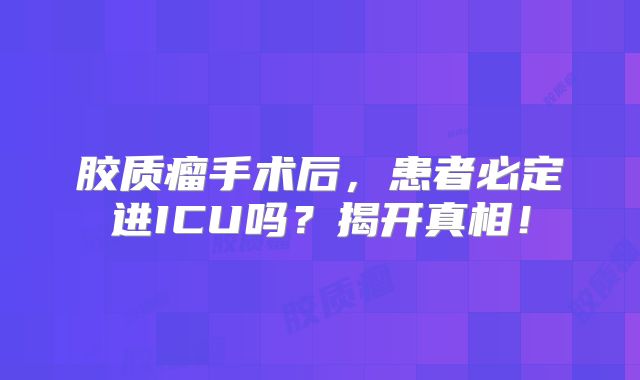 胶质瘤手术后，患者必定进ICU吗？揭开真相！