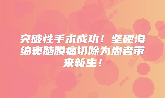 突破性手术成功！坚硬海绵窦脑膜瘤切除为患者带来新生！