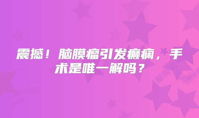 震撼！脑膜瘤引发癫痫，手术是唯一解吗？