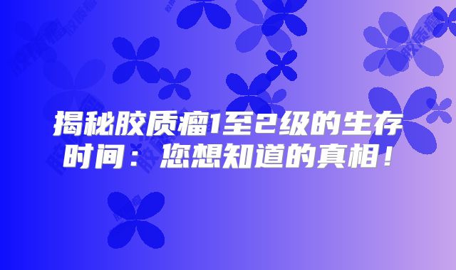 揭秘胶质瘤1至2级的生存时间：您想知道的真相！