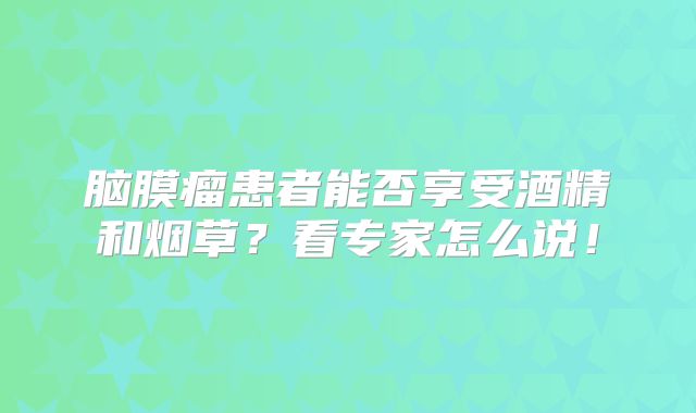 脑膜瘤患者能否享受酒精和烟草？看专家怎么说！