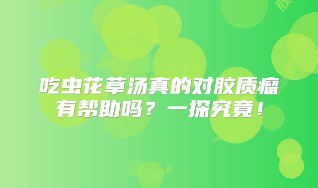 吃虫花草汤真的对胶质瘤有帮助吗？一探究竟！