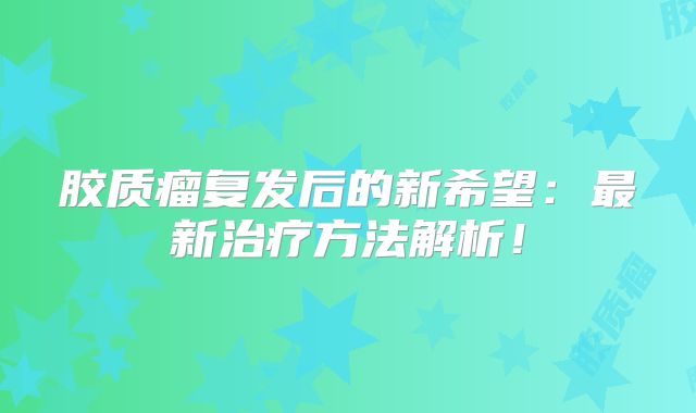 胶质瘤复发后的新希望：最新治疗方法解析！