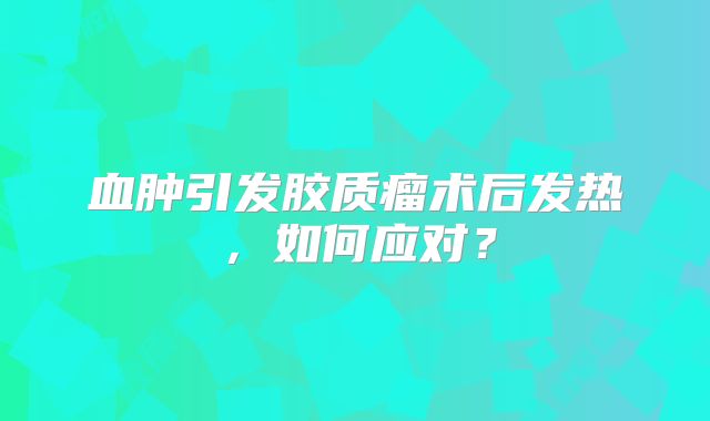 血肿引发胶质瘤术后发热，如何应对？