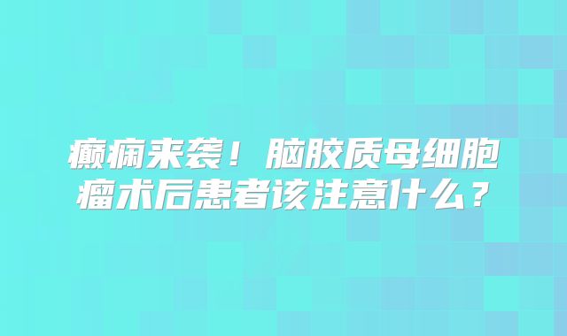 癫痫来袭！脑胶质母细胞瘤术后患者该注意什么？