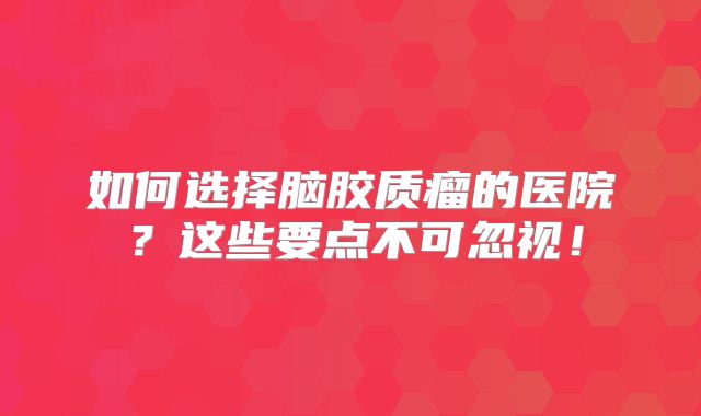 如何选择脑胶质瘤的医院？这些要点不可忽视！