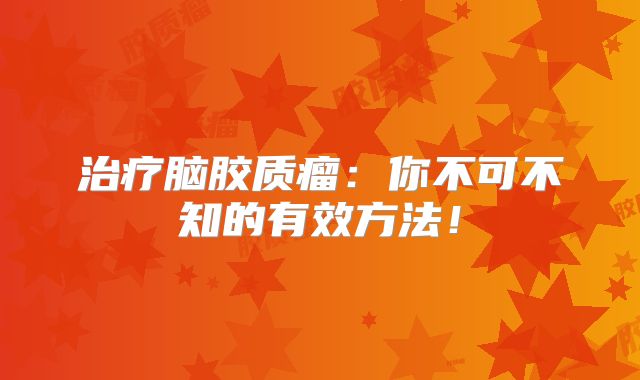 治疗脑胶质瘤：你不可不知的有效方法！