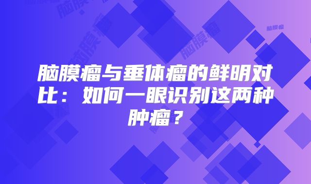 脑膜瘤与垂体瘤的鲜明对比：如何一眼识别这两种肿瘤？