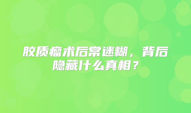 胶质瘤术后常迷糊，背后隐藏什么真相？