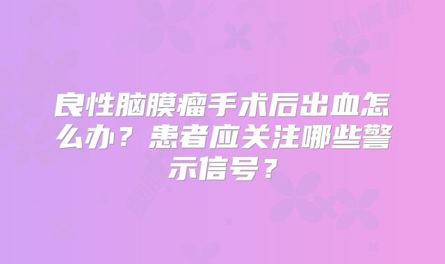 良性脑膜瘤手术后出血怎么办？患者应关注哪些警示信号？
