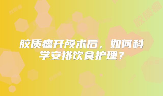 胶质瘤开颅术后，如何科学安排饮食护理？