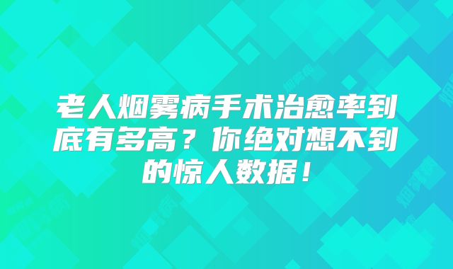 老人烟雾病手术治愈率到底有多高？你绝对想不到的惊人数据！