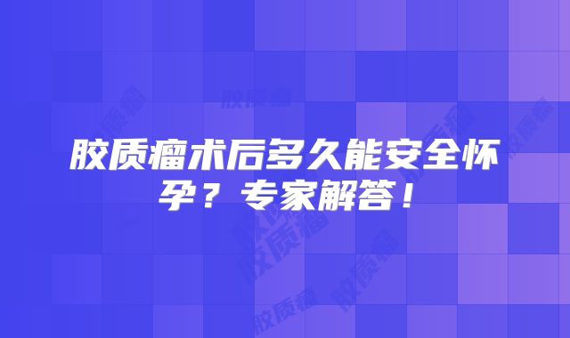 胶质瘤术后多久能安全怀孕？专家解答！