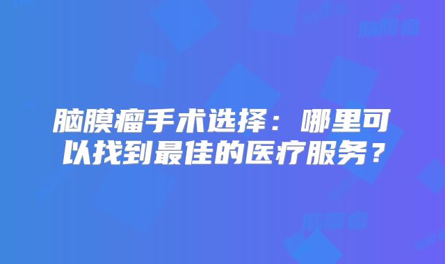 脑膜瘤手术选择：哪里可以找到最佳的医疗服务？