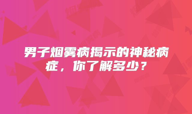 男子烟雾病揭示的神秘病症，你了解多少？