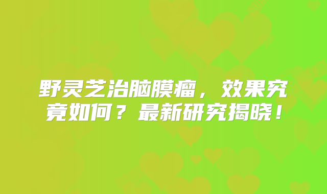 野灵芝治脑膜瘤，效果究竟如何？最新研究揭晓！