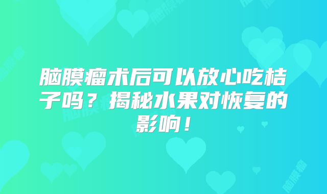 脑膜瘤术后可以放心吃桔子吗？揭秘水果对恢复的影响！
