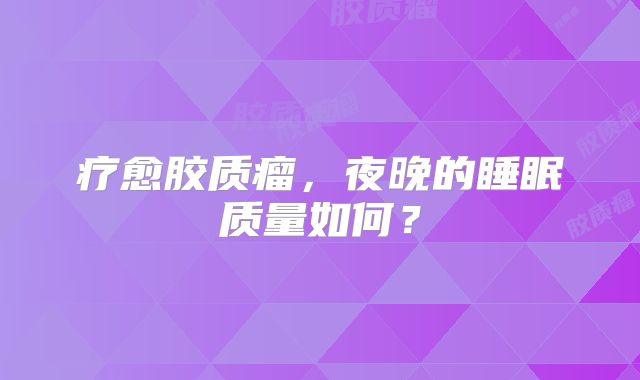 疗愈胶质瘤，夜晚的睡眠质量如何？