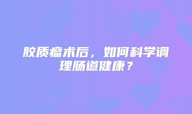 胶质瘤术后，如何科学调理肠道健康？