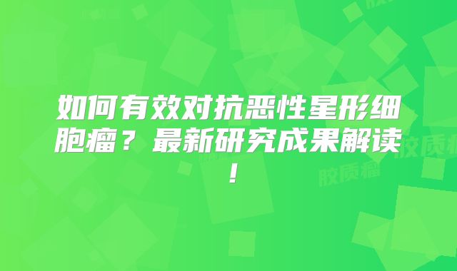 如何有效对抗恶性星形细胞瘤？最新研究成果解读！