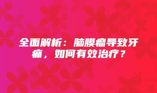 全面解析：脑膜瘤导致牙痛，如何有效治疗？