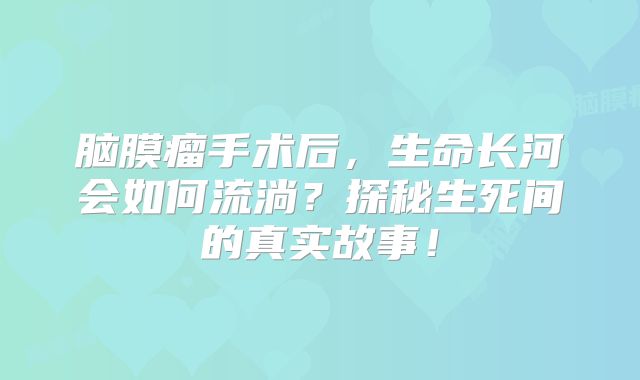 脑膜瘤手术后，生命长河会如何流淌？探秘生死间的真实故事！
