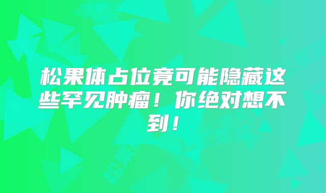 松果体占位竟可能隐藏这些罕见肿瘤！你绝对想不到！