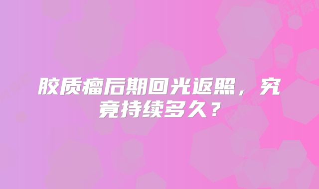 胶质瘤后期回光返照，究竟持续多久？