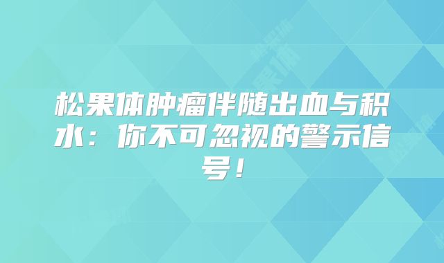 松果体肿瘤伴随出血与积水：你不可忽视的警示信号！