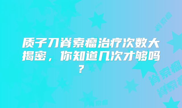 质子刀脊索瘤治疗次数大揭密，你知道几次才够吗？  