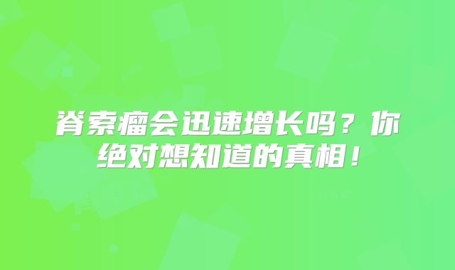 脊索瘤会迅速增长吗？你绝对想知道的真相！