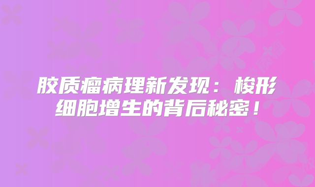 胶质瘤病理新发现：梭形细胞增生的背后秘密！