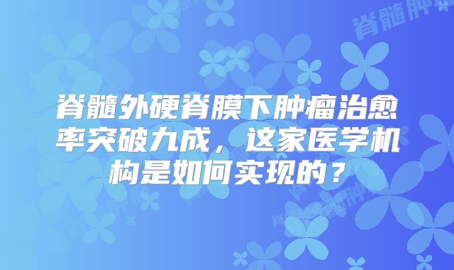 脊髓外硬脊膜下肿瘤治愈率突破九成，这家医学机构是如何实现的？