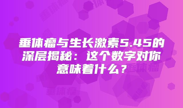 垂体瘤与生长激素5.45的深层揭秘：这个数字对你意味着什么？