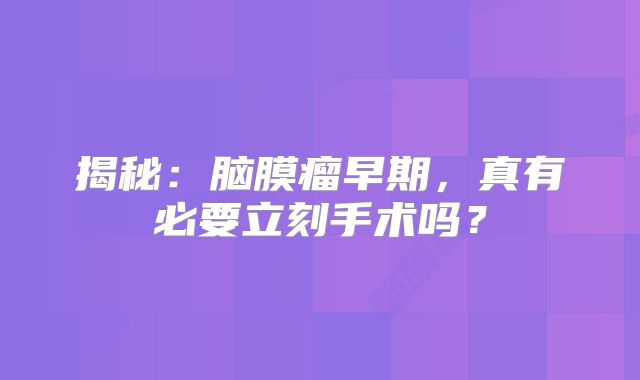 揭秘：脑膜瘤早期，真有必要立刻手术吗？
